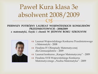 Paweł Kura klasa 3e
absolwent 2008/2009



PIERWSZY POTRÓJNY LAUREAT WOJEWÓDZKICH KONKURSÓW
PRZEDMIOTOWYCH – 2008/2009
z matematyki, fizyki i chemii W JEDNYM ROKU SZKOLNYM

 Laureat Wojewódzkiego Konkursu Przedmiotowego
z Matematyki - 2008
 Finalista IV Olimpiady Matematycznej
dla Gimnazjalistów - 2009
 Laureat konkursu „Kangur Matematyczny” - 2009
 Finalista XVII Wojewódzkiego Konkursu
Matematycznego „Nudna Matematyka” - 2009

 