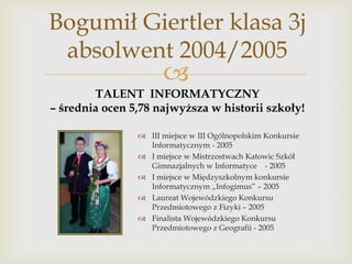 Bogumił Giertler klasa 3j
absolwent 2004/2005



TALENT INFORMATYCZNY
– średnia ocen 5,78 najwyższa w historii szkoły!
 III miejsce w III Ogólnopolskim Konkursie
Informatycznym - 2005
 I miejsce w Mistrzostwach Katowic Szkół
Gimnazjalnych w Informatyce - 2005
 I miejsce w Międzyszkolnym konkursie
Informatycznym „Infogimus” – 2005
 Laureat Wojewódzkiego Konkursu
Przedmiotowego z Fizyki – 2005
 Finalista Wojewódzkiego Konkursu
Przedmiotowego z Geografii - 2005

 