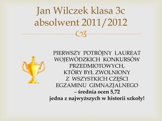 Jan Wilczek klasa 3c
absolwent 2011/2012



PIERWSZY POTRÓJNY LAUREAT
WOJEWÓDZKICH KONKURSÓW
PRZEDMIOTOWYCH,
KTÓRY BYŁ ZWOLNIONY
Z WSZYSTKICH CZĘŚCI
EGZAMINU GIMNAZJALNEGO
– średnia ocen 5,72
jedna z najwyższych w historii szkoły!

 