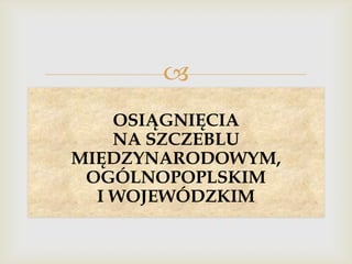 
OSIĄGNIĘCIA
NA SZCZEBLU
MIĘDZYNARODOWYM,
OGÓLNOPOPLSKIM
I WOJEWÓDZKIM

 