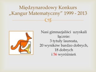 Międzynarodowy Konkurs
„Kangur Matematyczny” 1999 - 2013



Nasi gimnazjaliści uzyskali
łącznie:
3 tytuły laureata,
20 wyników bardzo dobrych,
18 dobrych
i 56 wyróżnień.

 