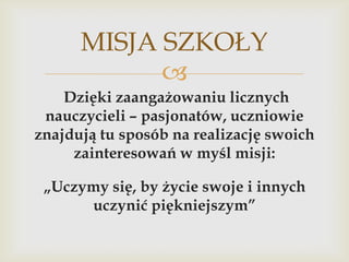 MISJA SZKOŁY

Dzięki zaangażowaniu licznych
nauczycieli – pasjonatów, uczniowie
znajdują tu sposób na realizację swoich
zainteresowań w myśl misji:

„Uczymy się, by życie swoje i innych
uczynić piękniejszym”

 