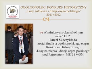 OGÓLNOPOLSKI KONKURS HISTORYCZNY
„Losy żołnierza i dzieje oręża polskiego”
2011/2012



 W minionym roku szkolnym
uczeń kl. 2c
Paweł Skoczykłoda
został finalistą ogólnopolskiego etapu
Konkursu Historycznego
„Losy żołnierza i dzieje oręża polskiego”
pod Patronatem MEN i MON.

 