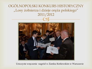 OGÓLNOPOLSKI KONKURS HISTORYCZNY
„Losy żołnierza i dzieje oręża polskiego”
2011/2012



Uroczyste wręczenie nagród w Zamku Królewskim w Warszawie

 
