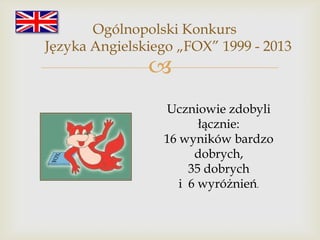 Ogólnopolski Konkurs
Języka Angielskiego „FOX” 1999 - 2013



Uczniowie zdobyli
łącznie:
16 wyników bardzo
dobrych,
35 dobrych
i 6 wyróżnień.

 