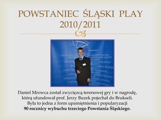 POWSTANIEC ŚLĄSKI PLAY
2010/2011



Daniel Mrowca został zwycięzcą terenowej gry i w nagrodę,
którą ufundował prof. Jerzy Buzek pojechał do Brukseli.
Była to jedna z form upamiętnienia i popularyzacji
90 rocznicy wybuchu trzeciego Powstania Śląskiego.

 
