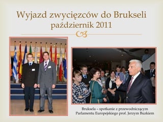 Wyjazd zwycięzców do Brukseli
październik 2011



Bruksela – spotkanie z przewodniczącym
Parlamentu Europejskiego prof. Jerzym Buzkiem

 