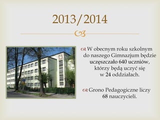 2013/2014

 W obecnym roku szkolnym
do naszego Gimnazjum będzie
uczęszczało 640 uczniów,
którzy będą uczyć się
w 24 oddziałach.
 Grono Pedagogiczne liczy
68 nauczycieli.

 
