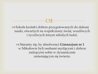 
 Szkoła kształci dobrze przygotowanych do dalszej
nauki, otwartych na współczesny świat, wrażliwych
i życzliwych innym młodych ludzi.
 Staramy się, by absolwenci Gimnazjum nr 1
w Mikołowie byli osobami myślącymi i dobrze
radzącymi sobie w dynamicznie
zmieniającym się świecie.

 