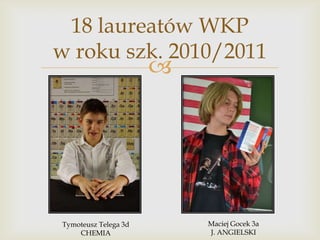 18 laureatów WKP
w roku szk. 2010/2011



Tymoteusz Telega 3d
CHEMIA

Maciej Gocek 3a
J. ANGIELSKI

 