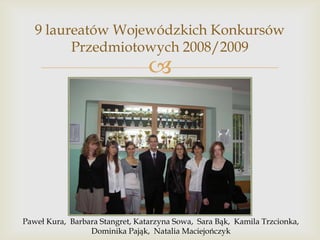 9 laureatów Wojewódzkich Konkursów
Przedmiotowych 2008/2009



Paweł Kura, Barbara Stangret, Katarzyna Sowa, Sara Bąk, Kamila Trzcionka,
Dominika Pająk, Natalia Maciejończyk

 