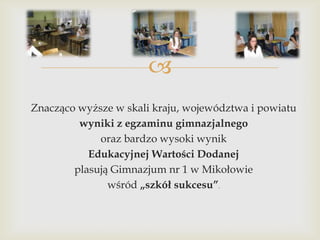
Znacząco wyższe w skali kraju, województwa i powiatu
wyniki z egzaminu gimnazjalnego
oraz bardzo wysoki wynik
Edukacyjnej Wartości Dodanej
plasują Gimnazjum nr 1 w Mikołowie
wśród „szkół sukcesu”.

 