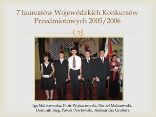 7 laureatów Wojewódzkich Konkursów
Przedmiotowych 2005/2006



Iga Maliszewska, Piotr Wojtaszewski, Daniel Malinowski,
Dominik Bieg, Paweł Pawłowski, Aleksandra Groborz

 