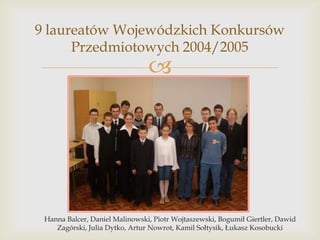 9 laureatów Wojewódzkich Konkursów
Przedmiotowych 2004/2005



Hanna Balcer, Daniel Malinowski, Piotr Wojtaszewski, Bogumił Giertler, Dawid
Zagórski, Julia Dytko, Artur Nowrot, Kamil Sołtysik, Łukasz Kosobucki

 