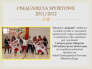 OSIĄGNIĘCIA SPORTOWE
2011/2012



Młodzież „Jedynki” zdobywa
wysokie wyniki w zawodach
sportowych, czego rezultatem
w minionym roku szkolnym
jest uzyskanie
I miejsca przez chłopców
i III miejsca przez dziewczęta
we współzawodnictwie
sportowym
Szkół Gimnazjalnych Powiatu
Mikołowskiego.

 