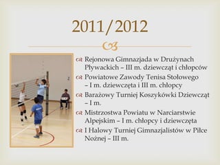 2011/2012

 Rejonowa Gimnazjada w Drużynach
Pływackich – III m. dziewcząt i chłopców
 Powiatowe Zawody Tenisa Stołowego
– I m. dziewczęta i III m. chłopcy
 Barażowy Turniej Koszykówki Dziewcząt
– I m.
 Mistrzostwa Powiatu w Narciarstwie
Alpejskim – I m. chłopcy i dziewczęta
 I Halowy Turniej Gimnazjalistów w Piłce
Nożnej – III m.

 