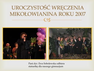 UROCZYSTOŚĆ WRĘCZENIA
MIKOŁOWIANINA ROKU 2007



Pani dyr. Ewa Sobolewska odbiera
statuetkę dla naszego gimnazjum

 