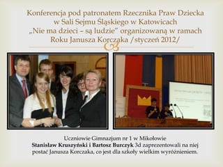 Konferencja pod patronatem Rzecznika Praw Dziecka
w Sali Sejmu Śląskiego w Katowicach
„Nie ma dzieci – są ludzie” organizowaną w ramach
Roku Janusza Korczaka /styczeń 2012/



Uczniowie Gimnazjum nr 1 w Mikołowie
Stanisław Kruszyński i Bartosz Burczyk 3d zaprezentowali na niej
postać Janusza Korczaka, co jest dla szkoły wielkim wyróżnieniem.

 