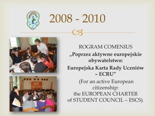 2008 - 2010

ROGRAM COMENIUS
„Poprzez aktywne europejskie
obywatelstwo:
Europejska Karta Rady Uczniów
– ECRU”
(For an active European
citizenship:
the EUROPEAN CHARTER
of STUDENT COUNCIL – ESCS).

 