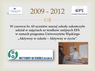 2009 - 2012

W czerwcu br. 63 uczniów naszej szkoły zakończyło
udział w zajęciach ze środków unijnych EFS
w ramach programu Uniwersytetu Śląskiego
„Aktywny w szkole – Aktywny w życiu”.

 
