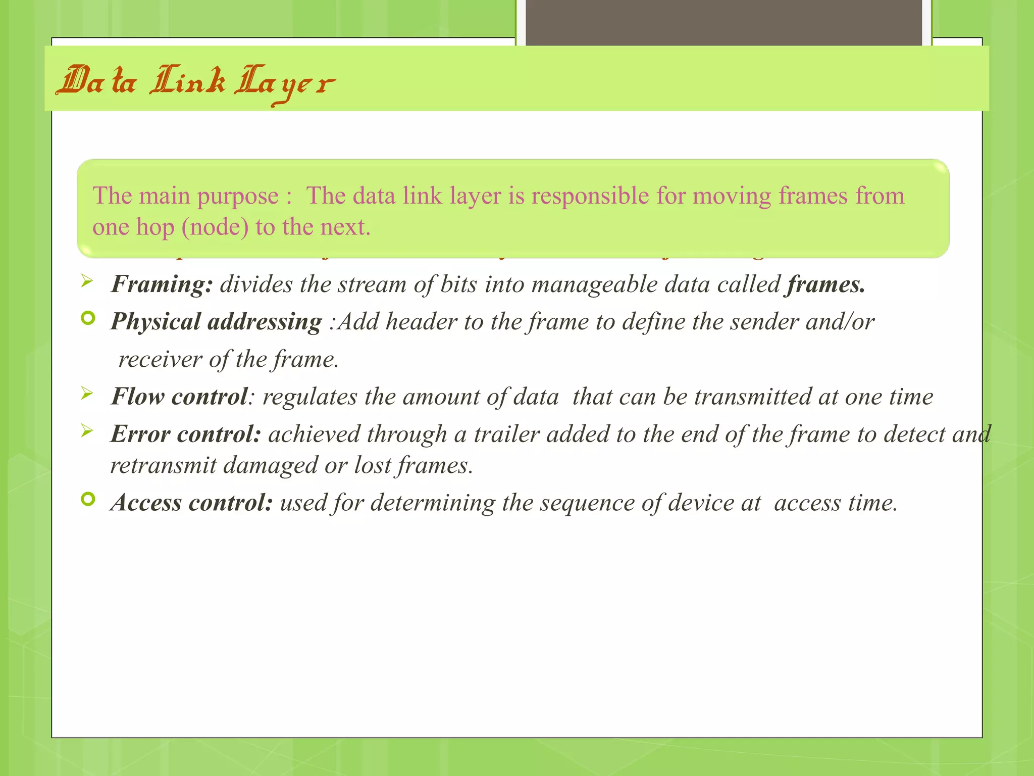 Data Link Layer
Other responsibilities of the data link layer include the following :
 Framing: divides the stream of bits into manageable data called frames.
 Physical addressing :Add header to the frame to define the sender and/or
receiver of the frame.
 Flow control: regulates the amount of data that can be transmitted at one time
 Error control: achieved through a trailer added to the end of the frame to detect and
retransmit damaged or lost frames.
 Access control: used for determining the sequence of device at access time.
The main purpose : The data link layer is responsible for moving frames from
one hop (node) to the next.
 