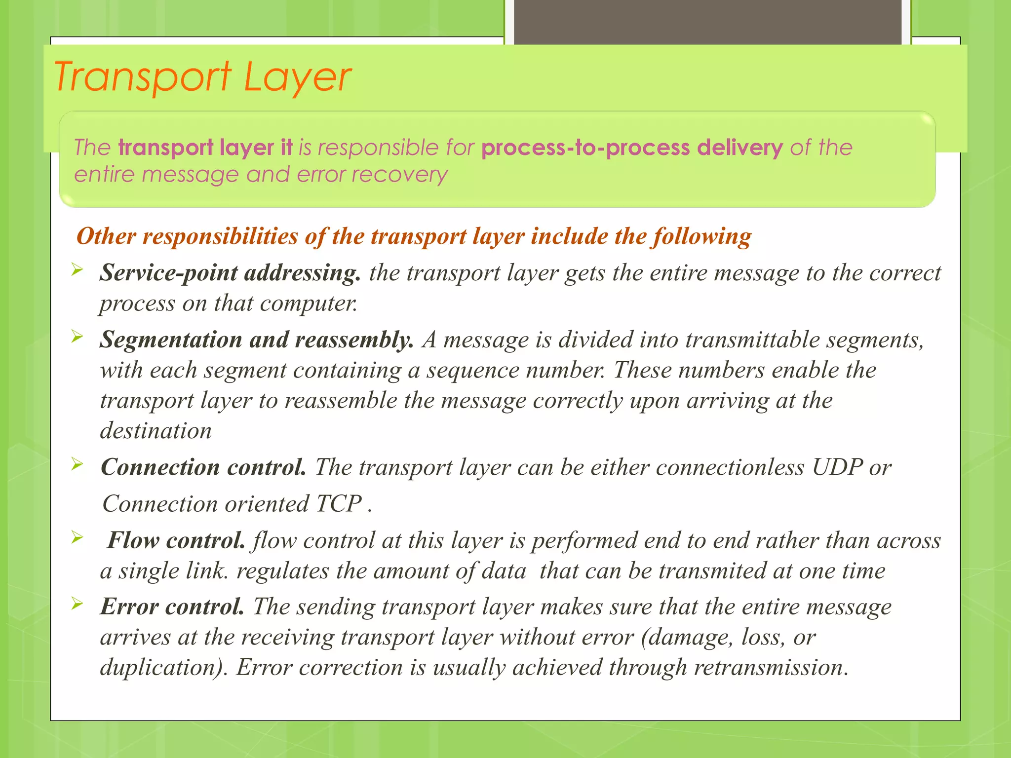 Transport Layer
Other responsibilities of the transport layer include the following
 Service-point addressing. the transport layer gets the entire message to the correct
process on that computer.
 Segmentation and reassembly. A message is divided into transmittable segments,
with each segment containing a sequence number. These numbers enable the
transport layer to reassemble the message correctly upon arriving at the
destination
 Connection control. The transport layer can be either connectionless UDP or
Connection oriented TCP .
 Flow control. flow control at this layer is performed end to end rather than across
a single link. regulates the amount of data that can be transmited at one time
 Error control. The sending transport layer makes sure that the entire message
arrives at the receiving transport layer without error (damage, loss, or
duplication). Error correction is usually achieved through retransmission.
The transport layer it is responsible for process-to-process delivery of the
entire message and error recovery
 