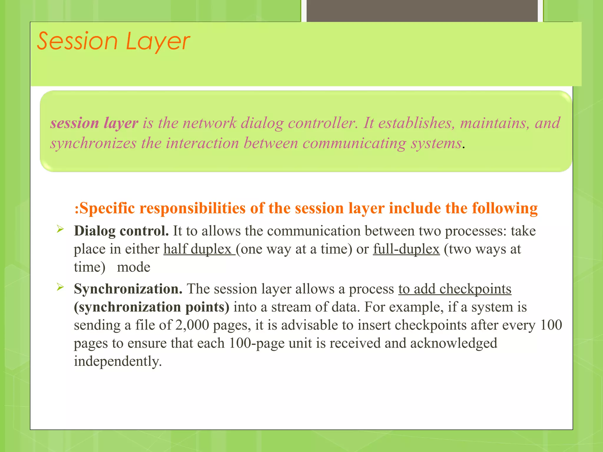 Session Layer
Specific responsibilities of the session layer include the following:
 Dialog control. It to allows the communication between two processes: take
place in either half duplex (one way at a time) or full-duplex (two ways at
time) mode
 Synchronization. The session layer allows a process to add checkpoints
(synchronization points) into a stream of data. For example, if a system is
sending a file of 2,000 pages, it is advisable to insert checkpoints after every 100
pages to ensure that each 100-page unit is received and acknowledged
independently.
session layer is the network dialog controller. It establishes, maintains, and
synchronizes the interaction between communicating systems.
 