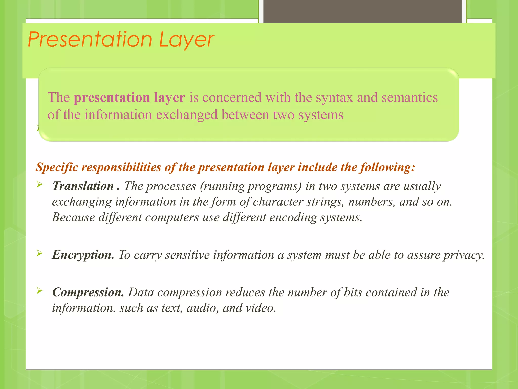 Presentation Layer

Specific responsibilities of the presentation layer include the following:
 Translation . The processes (running programs) in two systems are usually
exchanging information in the form of character strings, numbers, and so on.
Because different computers use different encoding systems.
 Encryption. To carry sensitive information a system must be able to assure privacy.
 Compression. Data compression reduces the number of bits contained in the
information. such as text, audio, and video.
The presentation layer is concerned with the syntax and semantics
of the information exchanged between two systems
 