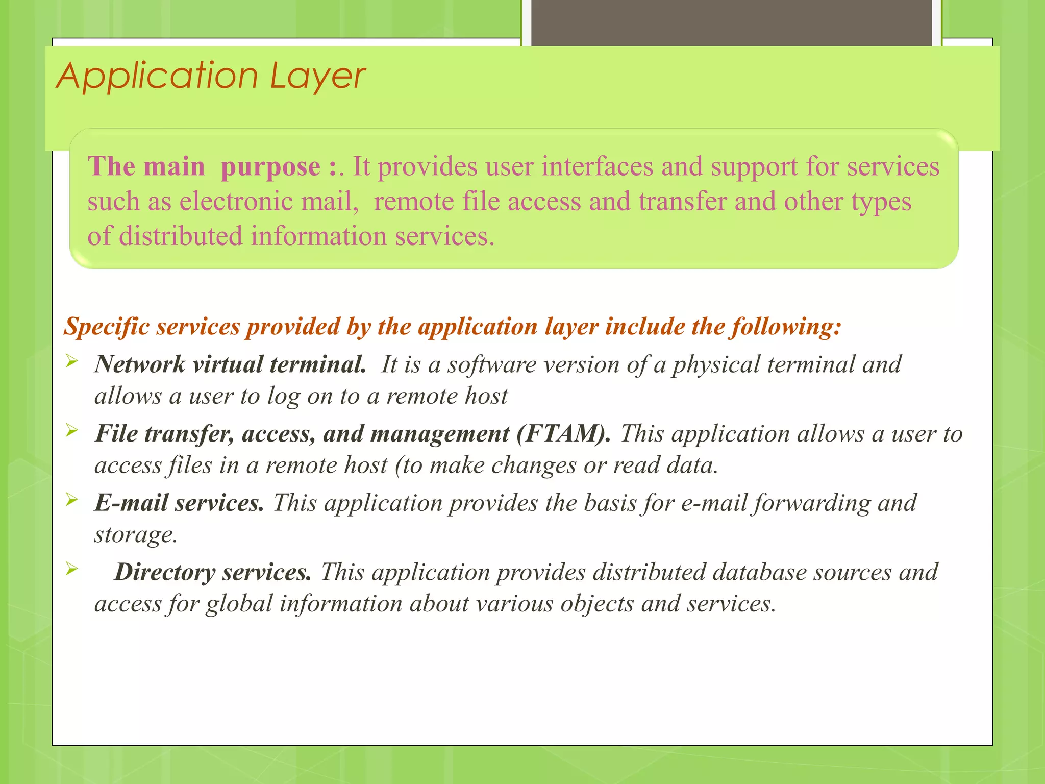 Application Layer
Specific services provided by the application layer include the following:
 Network virtual terminal. It is a software version of a physical terminal and
allows a user to log on to a remote host
 File transfer, access, and management (FTAM). This application allows a user to
access files in a remote host (to make changes or read data.
 E-mail services. This application provides the basis for e-mail forwarding and
storage.
 Directory services. This application provides distributed database sources and
access for global information about various objects and services.
The main purpose :. It provides user interfaces and support for services
such as electronic mail, remote file access and transfer and other types
of distributed information services.
 