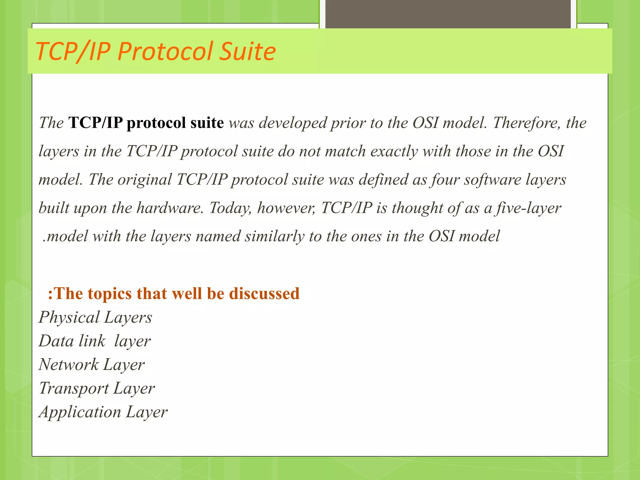 TCP/IP Protocol Suite
The TCP/IP protocol suite was developed prior to the OSI model. Therefore, the
layers in the TCP/IP protocol suite do not match exactly with those in the OSI
model. The original TCP/IP protocol suite was defined as four software layers
built upon the hardware. Today, however, TCP/IP is thought of as a five-layer
model with the layers named similarly to the ones in the OSI model.
The topics that well be discussed:
Physical Layers
Data link layer
Network Layer
Transport Layer
Application Layer
 