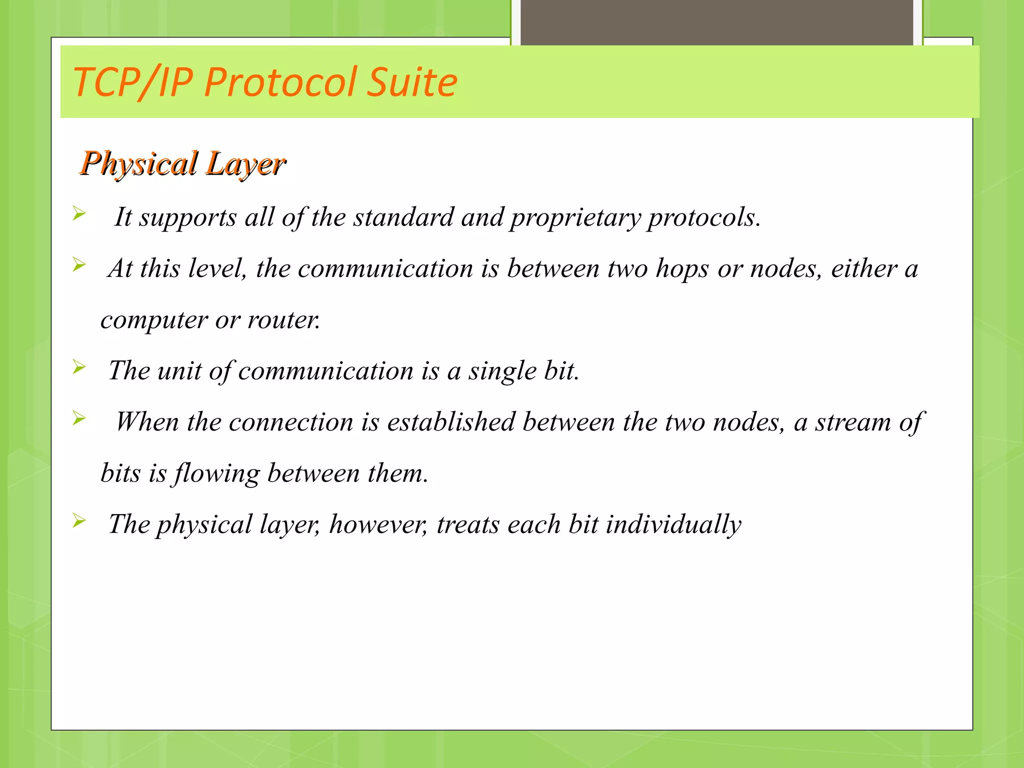 TCP/IP Protocol Suite
Physical LayerPhysical Layer
 It supports all of the standard and proprietary protocols.
 At this level, the communication is between two hops or nodes, either a
computer or router.
 The unit of communication is a single bit.
 When the connection is established between the two nodes, a stream of
bits is flowing between them.
 The physical layer, however, treats each bit individually
 