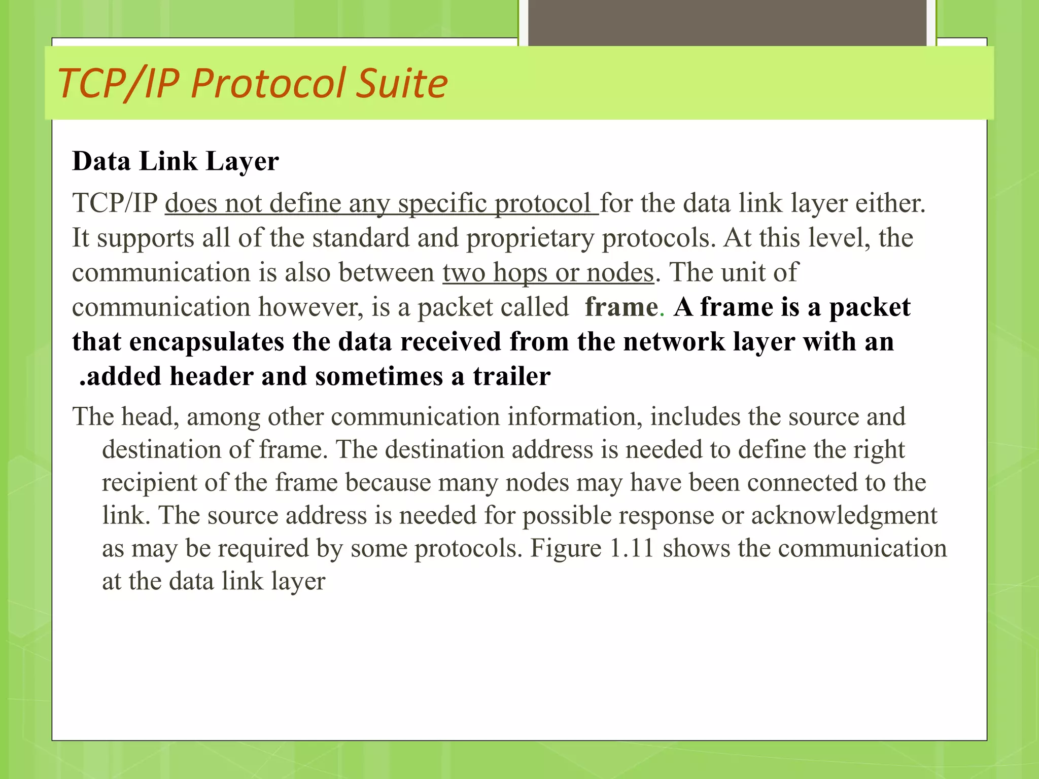 TCP/IP Protocol Suite
Data Link Layer
TCP/IP does not define any specific protocol for the data link layer either.
It supports all of the standard and proprietary protocols. At this level, the
communication is also between two hops or nodes. The unit of
communication however, is a packet called frame. A frame is a packet
that encapsulates the data received from the network layer with an
added header and sometimes a trailer.
The head, among other communication information, includes the source and
destination of frame. The destination address is needed to define the right
recipient of the frame because many nodes may have been connected to the
link. The source address is needed for possible response or acknowledgment
as may be required by some protocols. Figure 1.11 shows the communication
at the data link layer
 