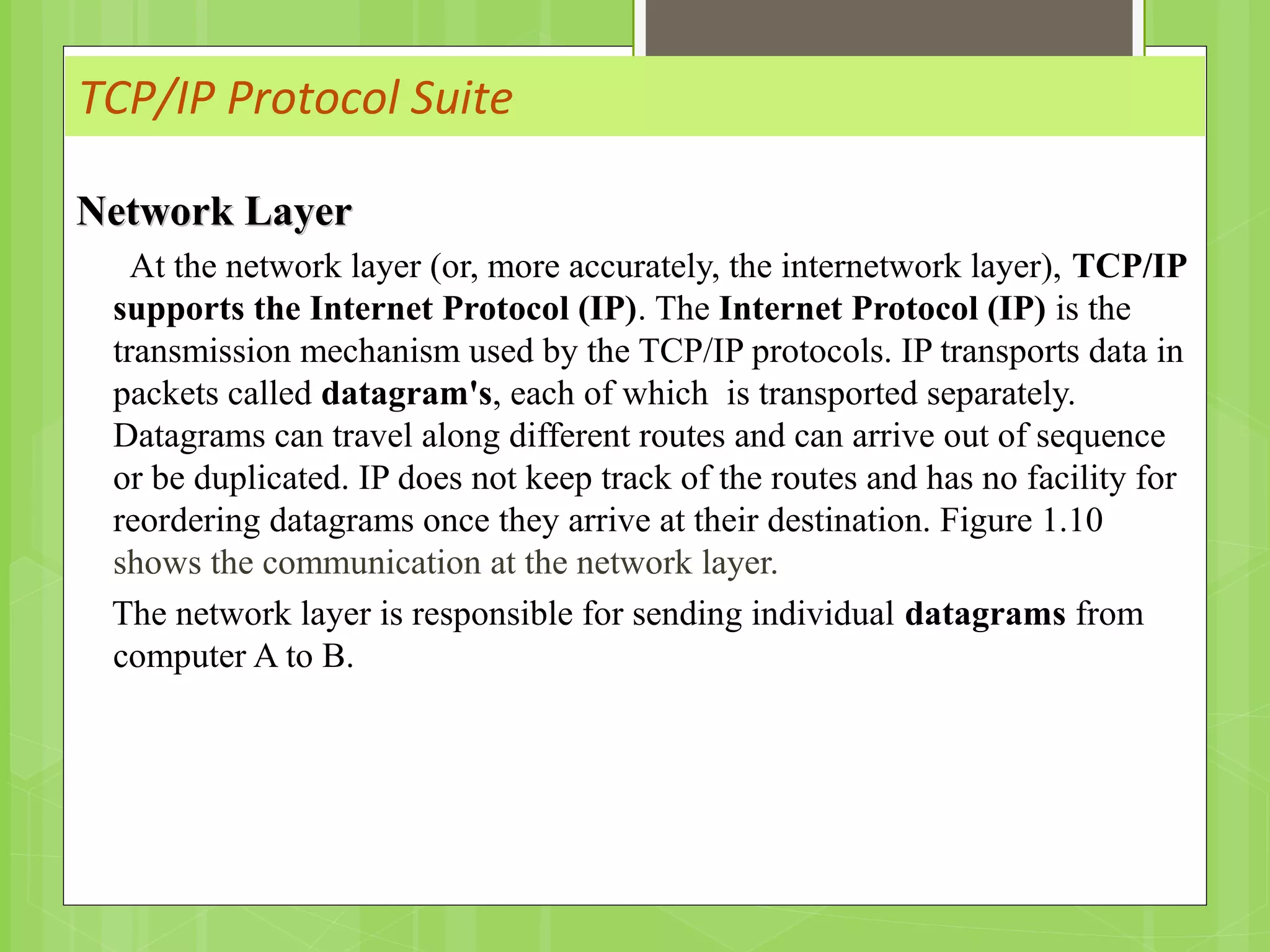 TCP/IP Protocol Suite
Network LayerNetwork Layer
At the network layer (or, more accurately, the internetwork layer), TCP/IP
supports the Internet Protocol (IP). The Internet Protocol (IP) is the
transmission mechanism used by the TCP/IP protocols. IP transports data in
packets called datagram's, each of which is transported separately.
Datagrams can travel along different routes and can arrive out of sequence
or be duplicated. IP does not keep track of the routes and has no facility for
reordering datagrams once they arrive at their destination. Figure 1.10
shows the communication at the network layer.
The network layer is responsible for sending individual datagrams from
computer A to B.
 