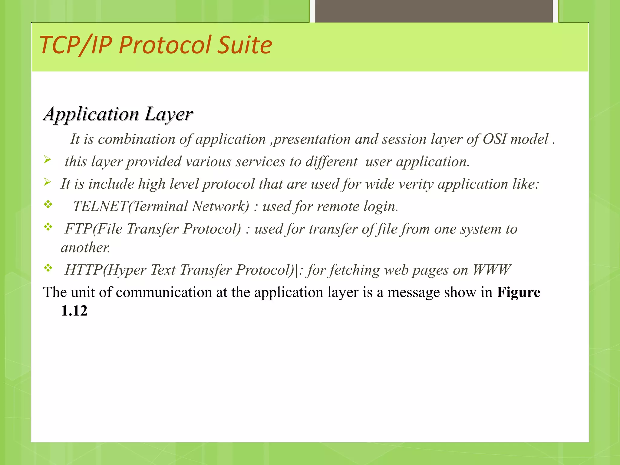 TCP/IP Protocol Suite
Application LayerApplication Layer
It is combination of application ,presentation and session layer of OSI model .
 this layer provided various services to different user application.
 It is include high level protocol that are used for wide verity application like:
 TELNET(Terminal Network) : used for remote login.
 FTP(File Transfer Protocol) : used for transfer of file from one system to
another.
 HTTP(Hyper Text Transfer Protocol)|: for fetching web pages on WWW
The unit of communication at the application layer is a message show in Figure
1.12
 