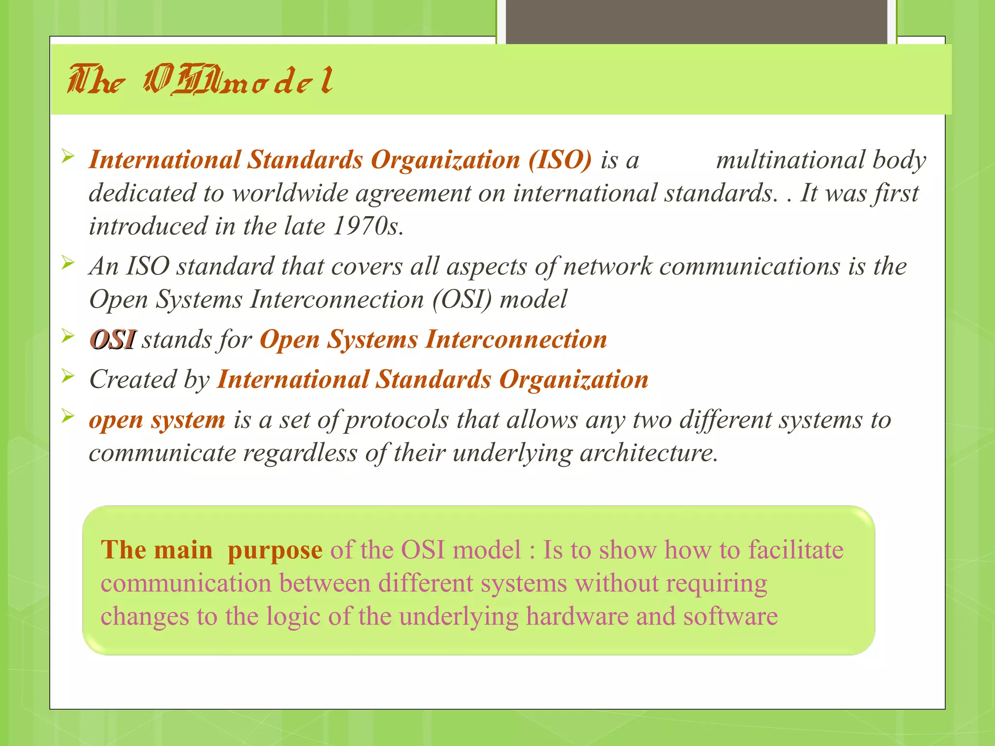 The OSImo del
 International Standards Organization (ISO) is a multinational body
dedicated to worldwide agreement on international standards. . It was first
introduced in the late 1970s.
 An ISO standard that covers all aspects of network communications is the
Open Systems Interconnection (OSI) model
 OSIOSI stands for Open Systems Interconnection
 Created by International Standards Organization
 open system is a set of protocols that allows any two different systems to
communicate regardless of their underlying architecture.
The main purpose of the OSI model : Is to show how to facilitate
communication between different systems without requiring
changes to the logic of the underlying hardware and software
 