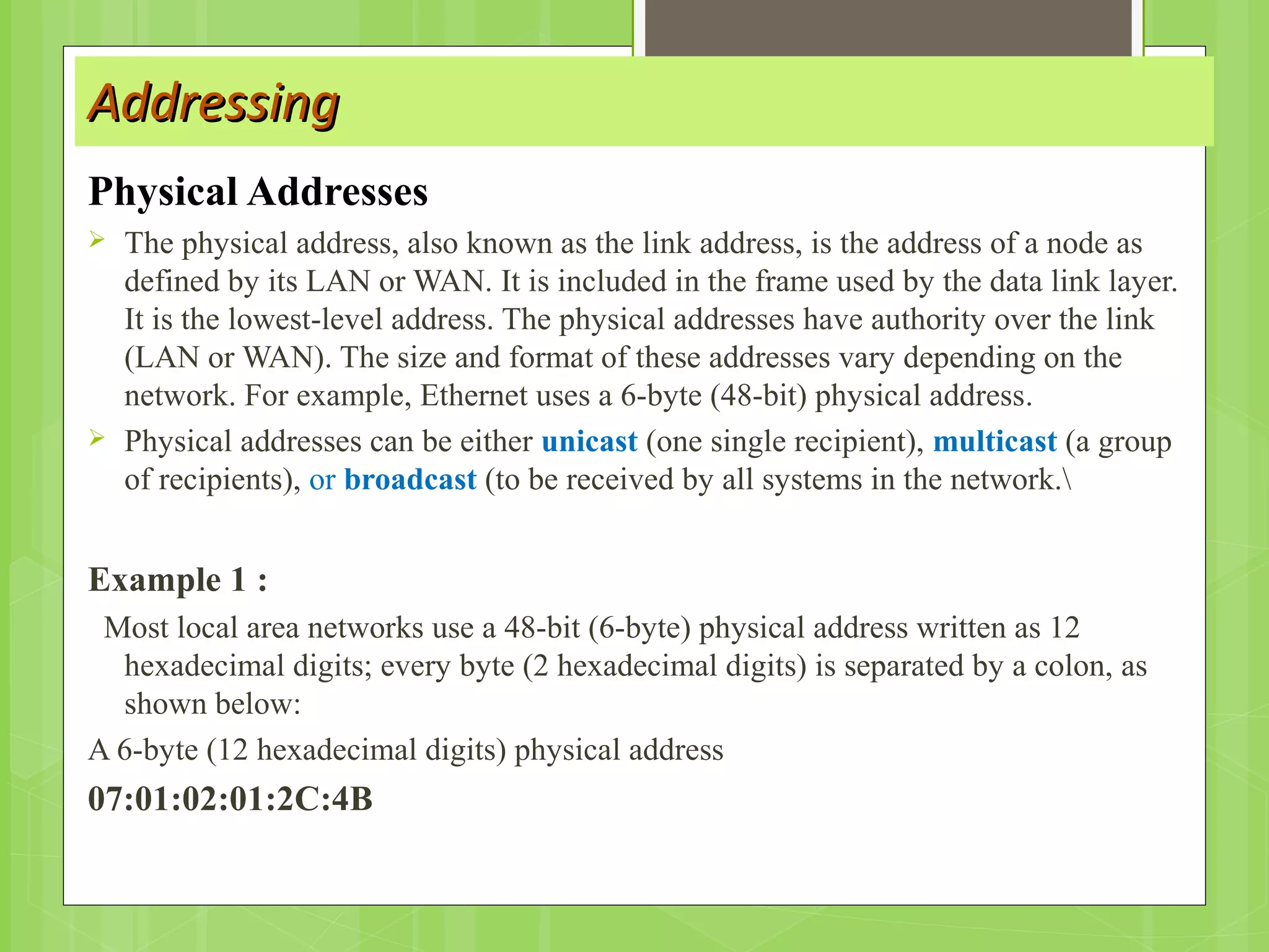 AddressingAddressing
Physical Addresses
 The physical address, also known as the link address, is the address of a node as
defined by its LAN or WAN. It is included in the frame used by the data link layer.
It is the lowest-level address. The physical addresses have authority over the link
(LAN or WAN). The size and format of these addresses vary depending on the
network. For example, Ethernet uses a 6-byte (48-bit) physical address.
 Physical addresses can be either unicast (one single recipient), multicast (a group
of recipients), or broadcast (to be received by all systems in the network.
Example 1 :
Most local area networks use a 48-bit (6-byte) physical address written as 12
hexadecimal digits; every byte (2 hexadecimal digits) is separated by a colon, as
shown below:
A 6-byte (12 hexadecimal digits) physical address
07:01:02:01:2C:4B
 