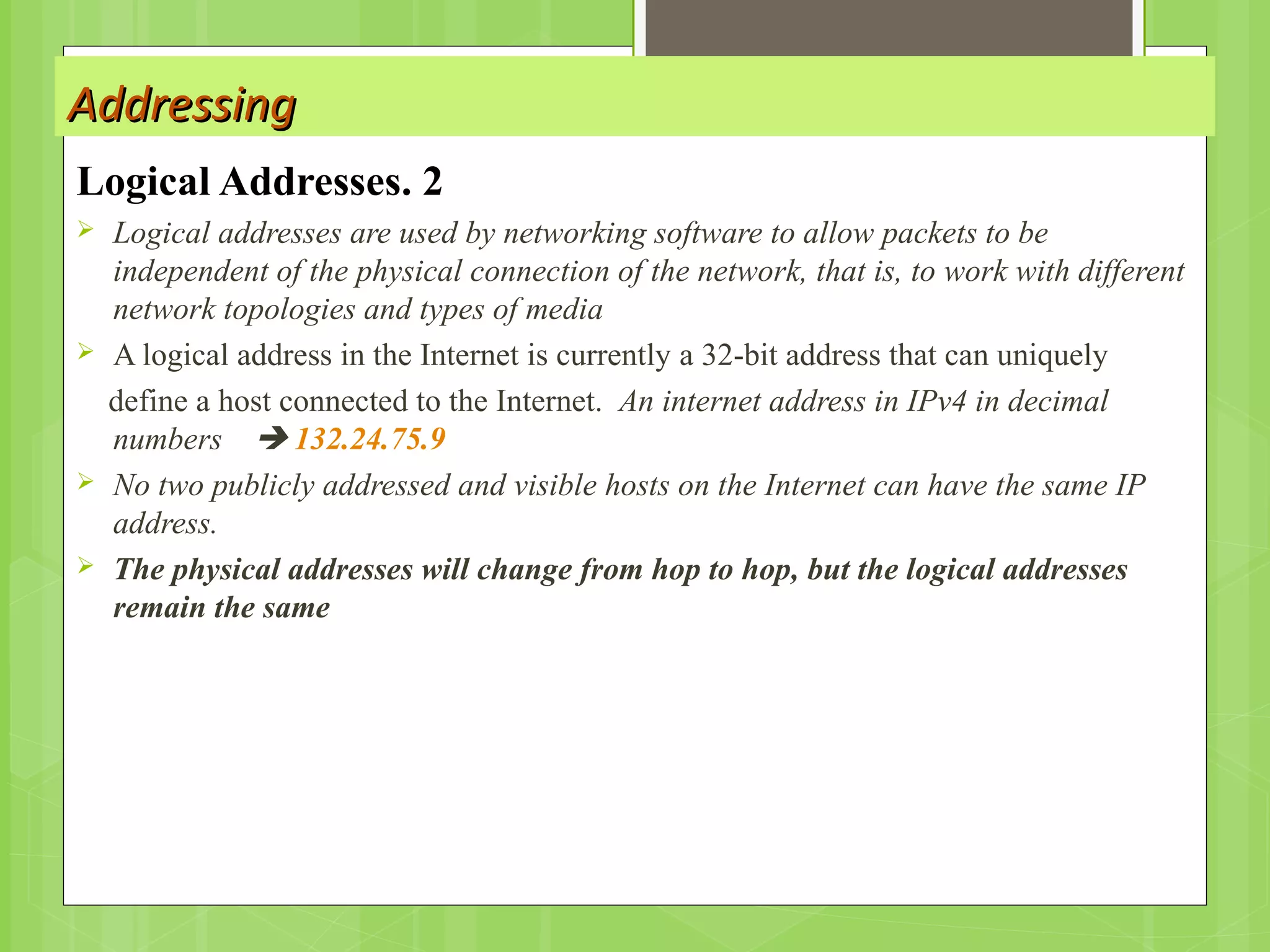 AddressingAddressing
2.Logical Addresses
 Logical addresses are used by networking software to allow packets to be
independent of the physical connection of the network, that is, to work with different
network topologies and types of media
 A logical address in the Internet is currently a 32-bit address that can uniquely
define a host connected to the Internet. An internet address in IPv4 in decimal
numbers  132.24.75.9
 No two publicly addressed and visible hosts on the Internet can have the same IP
address.
 The physical addresses will change from hop to hop, but the logical addresses
remain the same
 