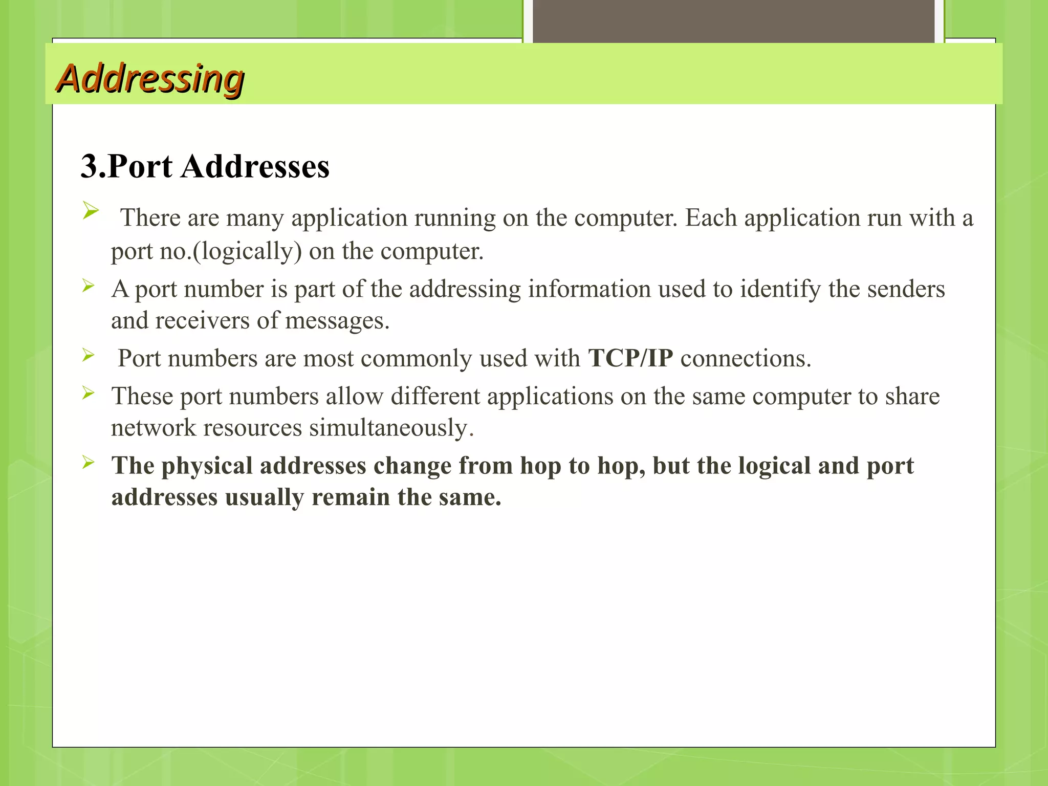AddressingAddressing
3.Port Addresses
 There are many application running on the computer. Each application run with a
port no.(logically) on the computer.
 A port number is part of the addressing information used to identify the senders
and receivers of messages.
 Port numbers are most commonly used with TCP/IP connections.
 These port numbers allow different applications on the same computer to share
network resources simultaneously.
 The physical addresses change from hop to hop, but the logical and port
addresses usually remain the same.
 