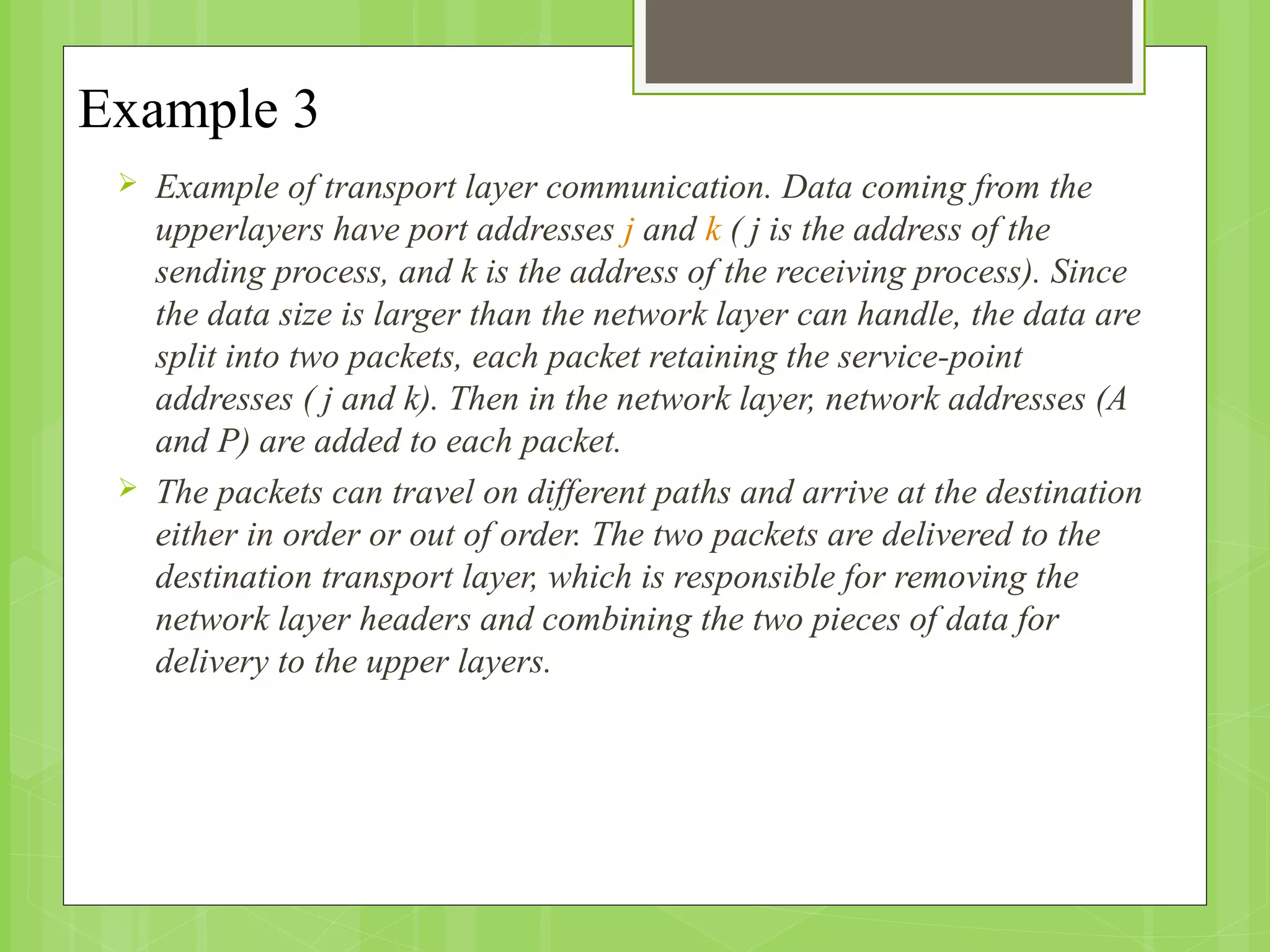 Example 3
 Example of transport layer communication. Data coming from the
upperlayers have port addresses j and k ( j is the address of the
sending process, and k is the address of the receiving process). Since
the data size is larger than the network layer can handle, the data are
split into two packets, each packet retaining the service-point
addresses ( j and k). Then in the network layer, network addresses (A
and P) are added to each packet.
 The packets can travel on different paths and arrive at the destination
either in order or out of order. The two packets are delivered to the
destination transport layer, which is responsible for removing the
network layer headers and combining the two pieces of data for
delivery to the upper layers.
 