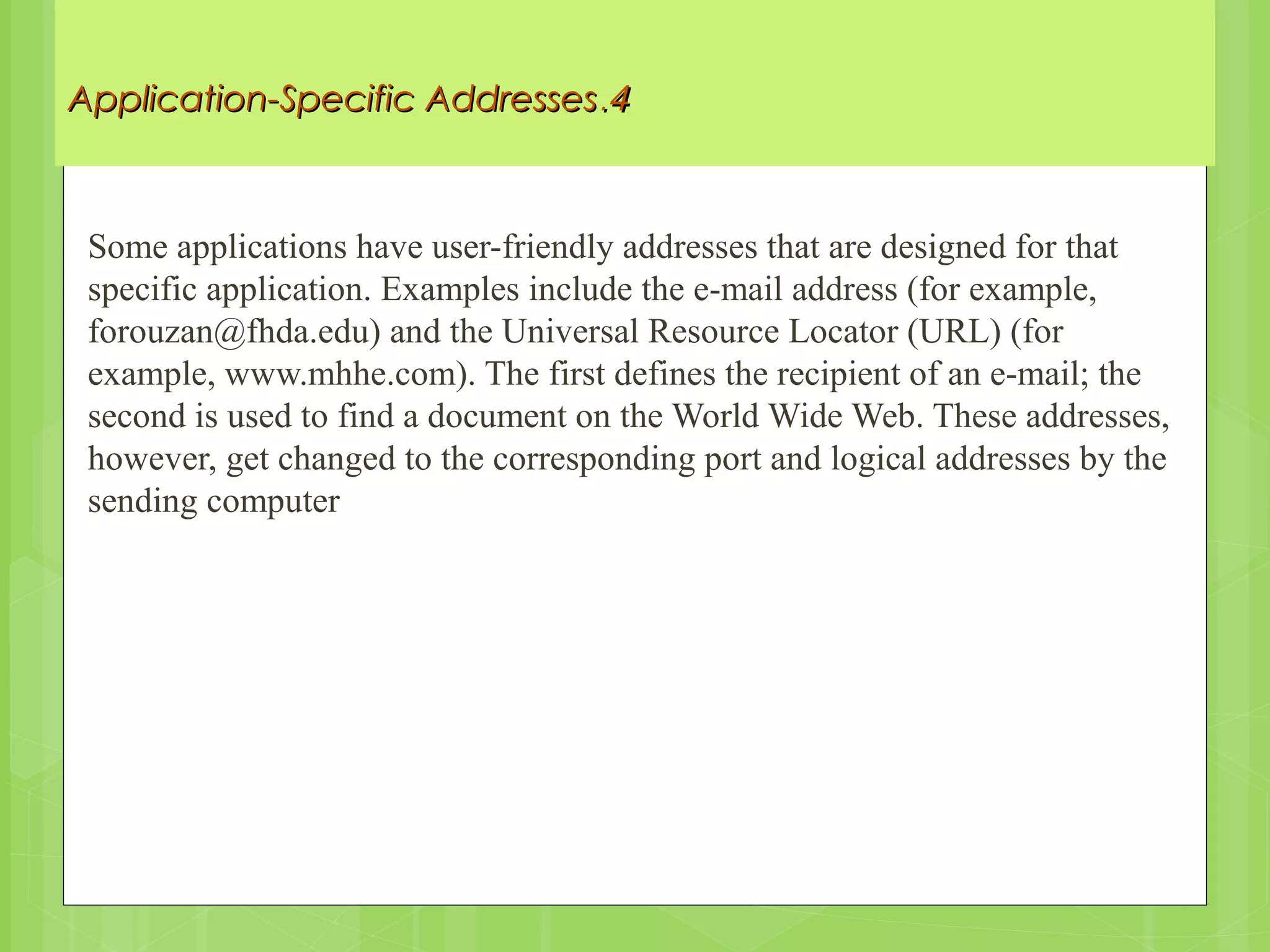 44..Application-Specific AddressesApplication-Specific Addresses
Some applications have user-friendly addresses that are designed for that
specific application. Examples include the e-mail address (for example,
forouzan@fhda.edu) and the Universal Resource Locator (URL) (for
example, www.mhhe.com). The first defines the recipient of an e-mail; the
second is used to find a document on the World Wide Web. These addresses,
however, get changed to the corresponding port and logical addresses by the
sending computer
 