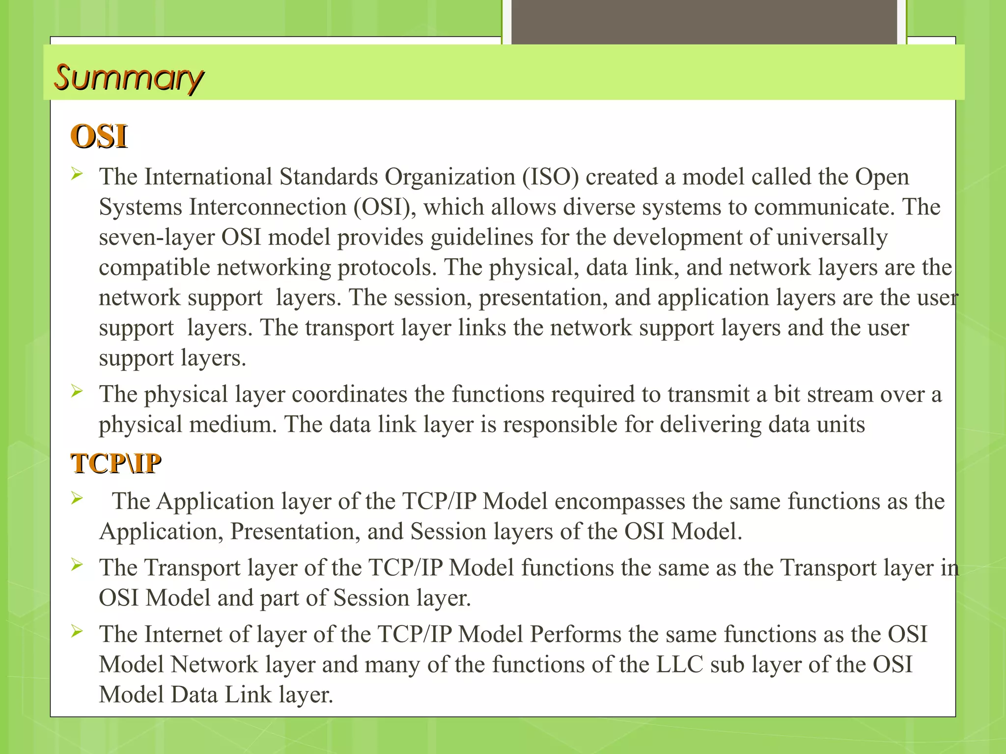SummarySummary
OSIOSI
 The International Standards Organization (ISO) created a model called the Open
Systems Interconnection (OSI), which allows diverse systems to communicate. The
seven-layer OSI model provides guidelines for the development of universally
compatible networking protocols. The physical, data link, and network layers are the
network support layers. The session, presentation, and application layers are the user
support layers. The transport layer links the network support layers and the user
support layers.
 The physical layer coordinates the functions required to transmit a bit stream over a
physical medium. The data link layer is responsible for delivering data units
TCPIPTCPIP
 The Application layer of the TCP/IP Model encompasses the same functions as the
Application, Presentation, and Session layers of the OSI Model.
 The Transport layer of the TCP/IP Model functions the same as the Transport layer in
OSI Model and part of Session layer.
 The Internet of layer of the TCP/IP Model Performs the same functions as the OSI
Model Network layer and many of the functions of the LLC sub layer of the OSI
Model Data Link layer.
 
