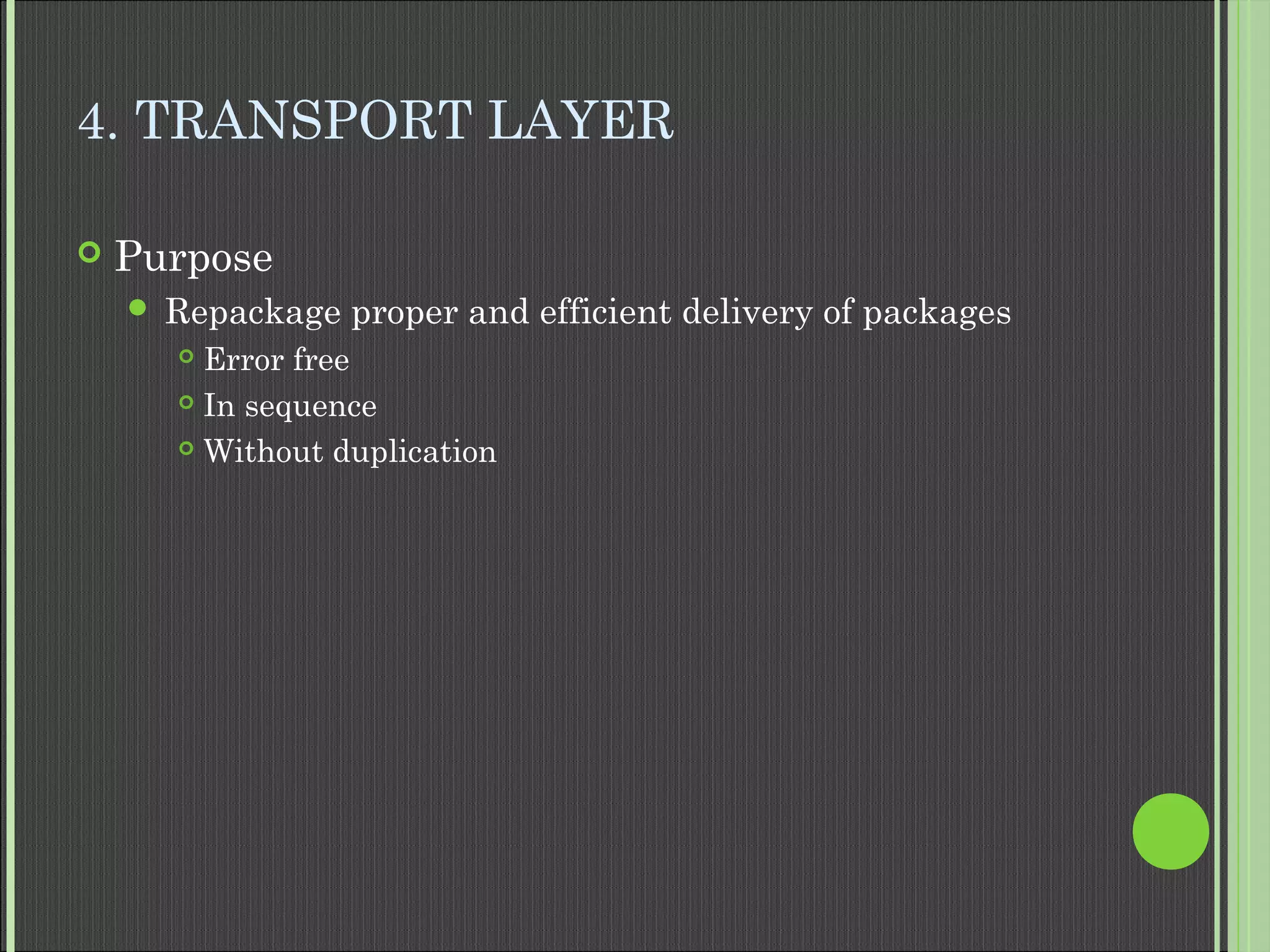 4. TRANSPORT LAYER
 Purpose
 Repackage proper and efficient delivery of packages
 Error free
 In sequence
 Without duplication
 