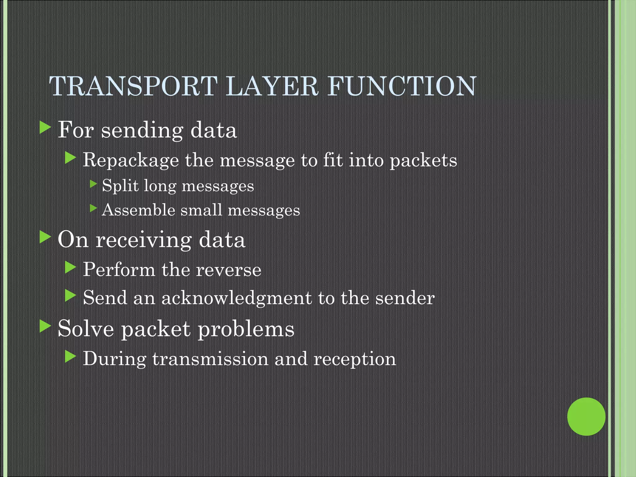 TRANSPORT LAYER FUNCTION
 For sending data
 Repackage the message to fit into packets
 Split long messages
 Assemble small messages
 On receiving data
 Perform the reverse
 Send an acknowledgment to the sender
 Solve packet problems
 During transmission and reception
 