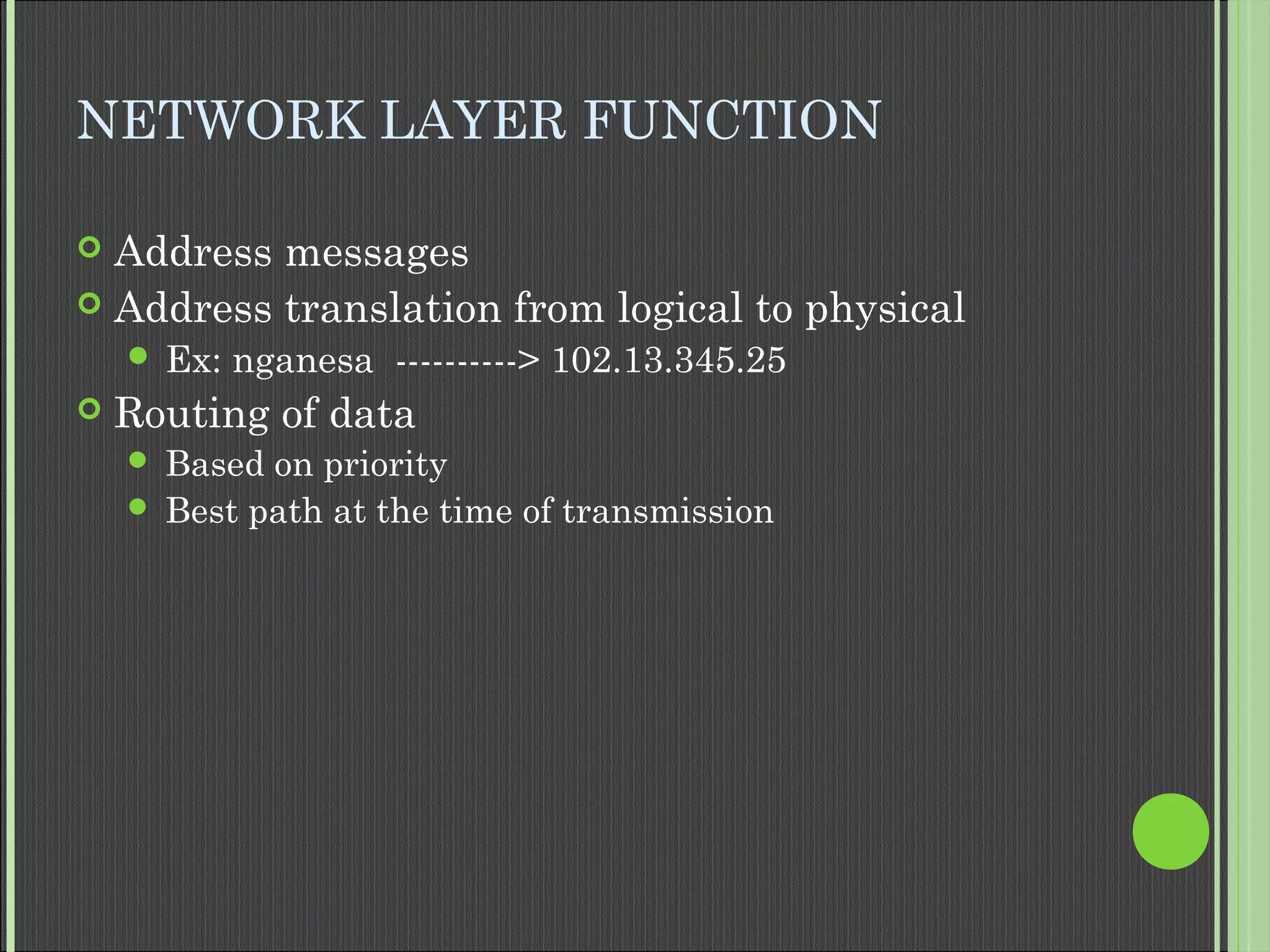 NETWORK LAYER FUNCTION
 Address messages
 Address translation from logical to physical
 Ex: nganesa ----------> 102.13.345.25
 Routing of data
 Based on priority
 Best path at the time of transmission
 