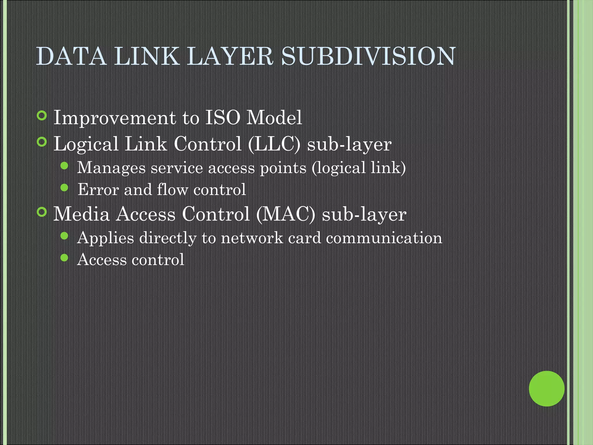 DATA LINK LAYER SUBDIVISION
 Improvement to ISO Model
 Logical Link Control (LLC) sub-layer
 Manages service access points (logical link)
 Error and flow control
 Media Access Control (MAC) sub-layer
 Applies directly to network card communication
 Access control
 