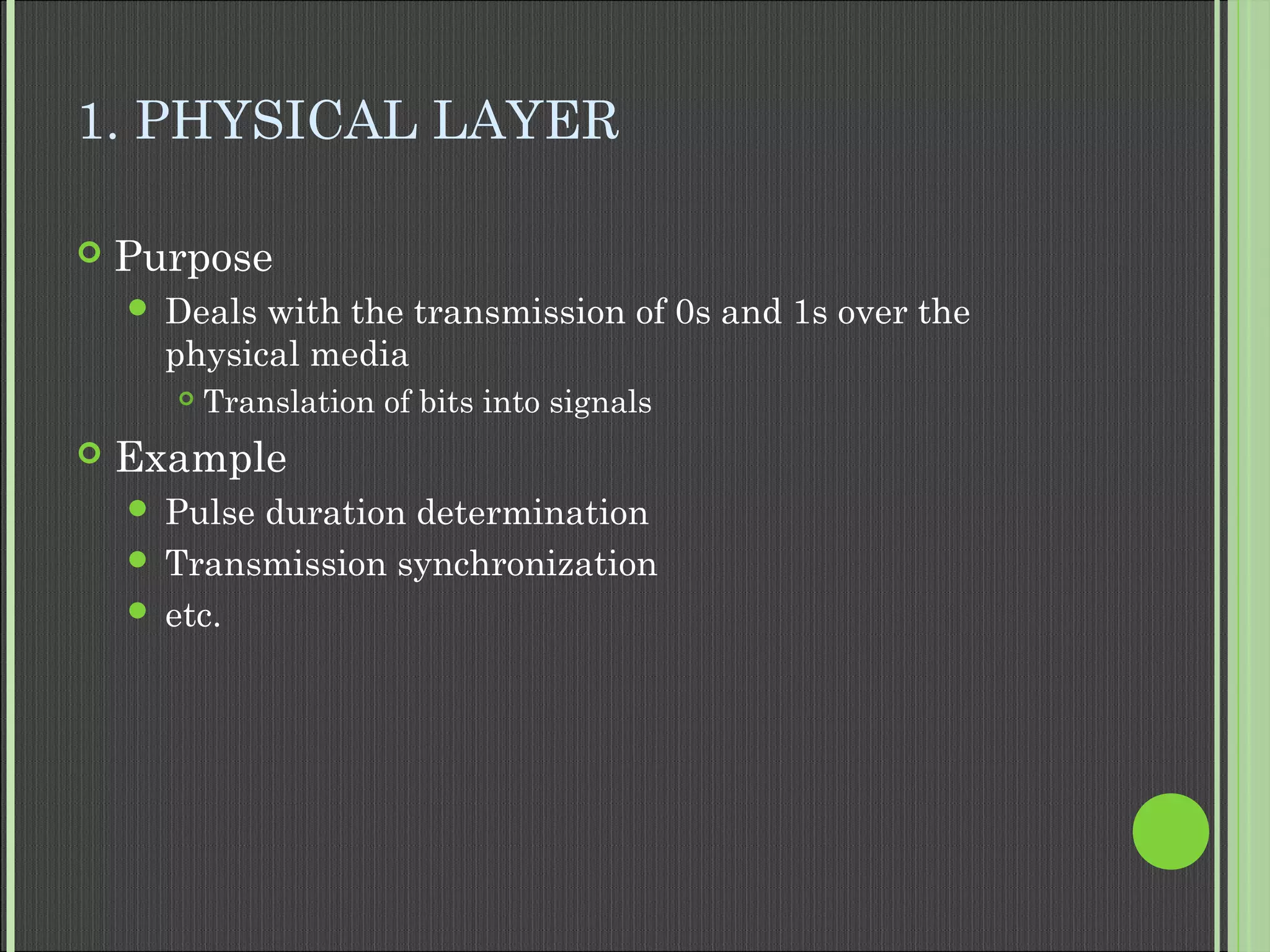 1. PHYSICAL LAYER
 Purpose
 Deals with the transmission of 0s and 1s over the
physical media
 Translation of bits into signals
 Example
 Pulse duration determination
 Transmission synchronization
 etc.
 
