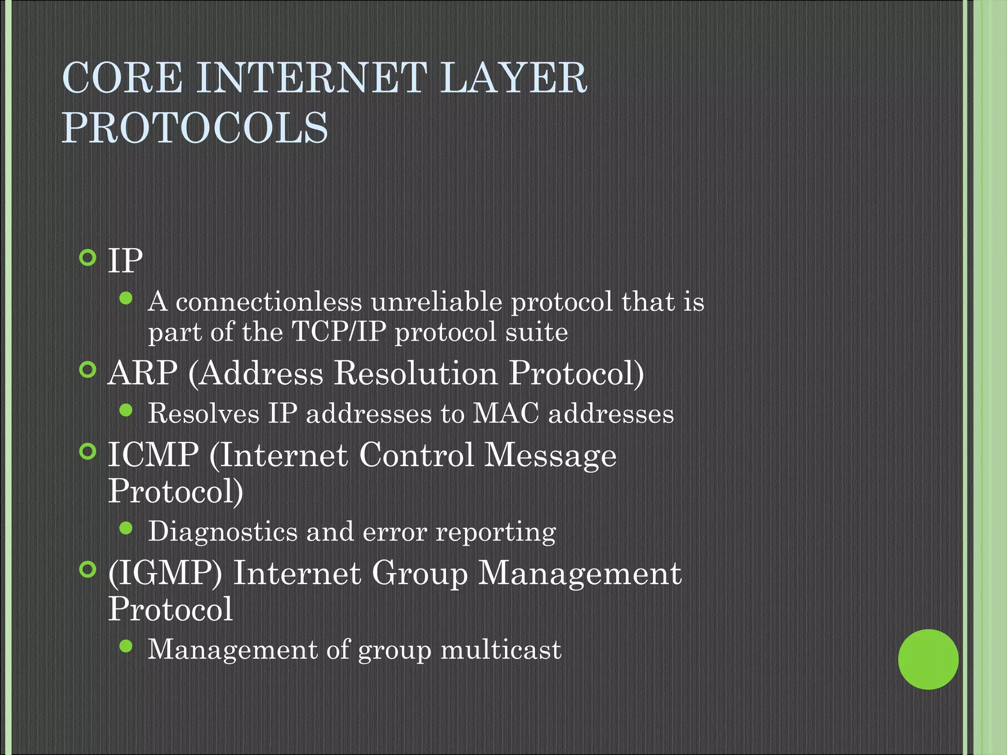 CORE INTERNET LAYER
PROTOCOLS
 IP
 A connectionless unreliable protocol that is
part of the TCP/IP protocol suite
 ARP (Address Resolution Protocol)
 Resolves IP addresses to MAC addresses
 ICMP (Internet Control Message
Protocol)
 Diagnostics and error reporting
 (IGMP) Internet Group Management
Protocol
 Management of group multicast
 