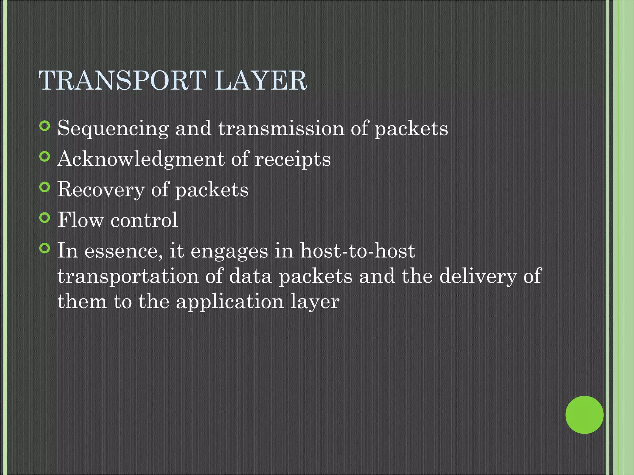 TRANSPORT LAYER
 Sequencing and transmission of packets
 Acknowledgment of receipts
 Recovery of packets
 Flow control
 In essence, it engages in host-to-host
transportation of data packets and the delivery of
them to the application layer
 