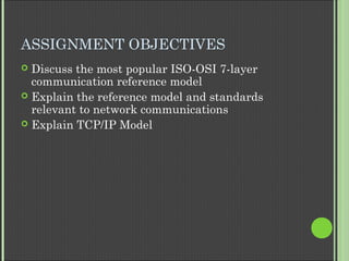 ASSIGNMENT OBJECTIVES
 Discuss the most popular ISO-OSI 7-layer
communication reference model
 Explain the reference model and standards
relevant to network communications
 Explain TCP/IP Model
 