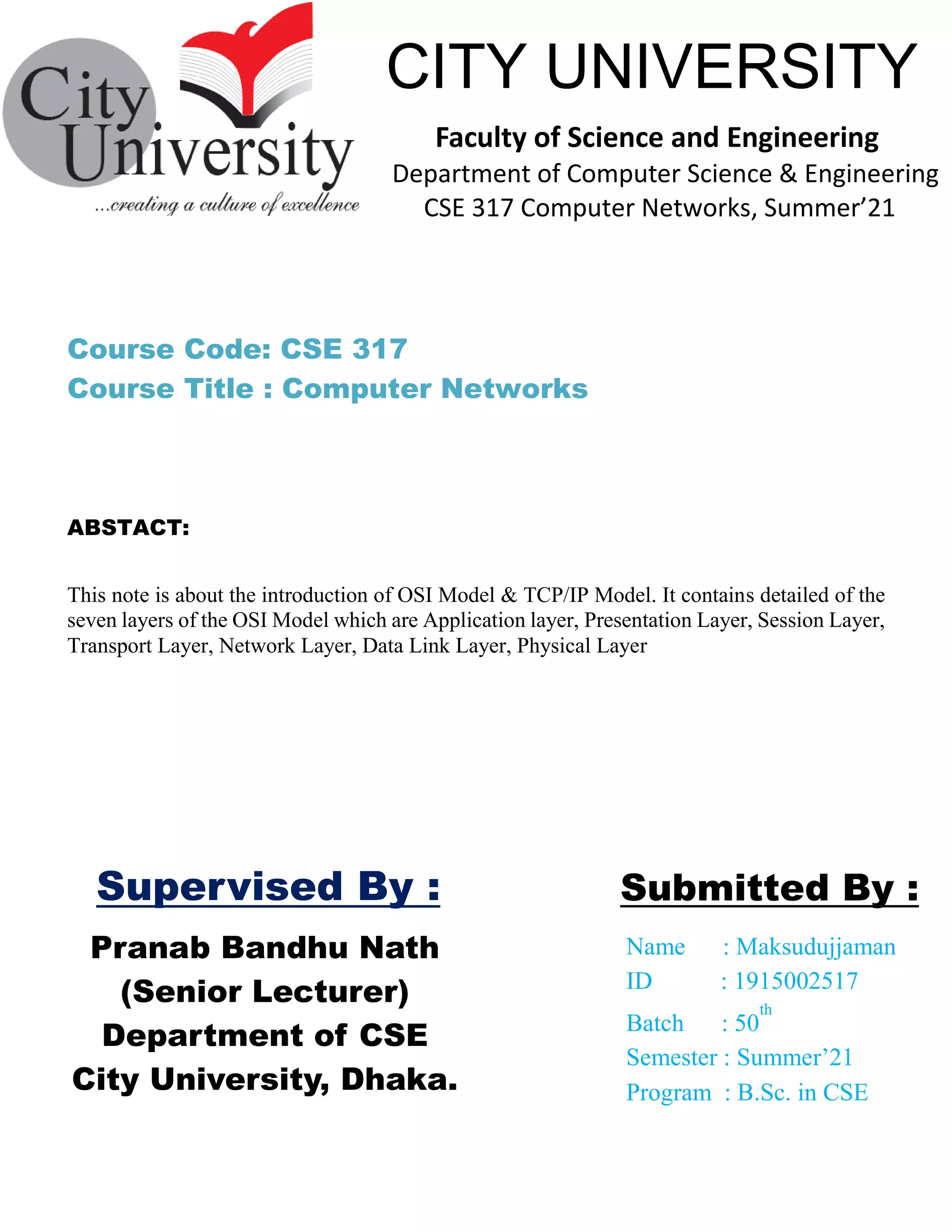Pranab Bandhu Nath
(Senior Lecturer)
Department of CSE
City University, Dhaka.
Name : Maksudujjaman
ID : 1915002517
Batch : 50
th
Semester : Summer’21
Program : B.Sc. in CSE
Submitted By :
CITY UNIVERSITY
Faculty of Science and Engineering
Department of Computer Science & Engineering
CSE 317 Computer Networks, Summer’21
Supervised By :
This note is about the introduction of OSI Model & TCP/IP Model. It contains detailed of the
seven layers of the OSI Model which are Application layer, Presentation Layer, Session Layer,
Transport Layer, Network Layer, Data Link Layer, Physical Layer
Course Code: CSE 317
Course Title : Computer Networks
ABSTACT:
 